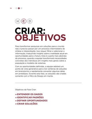 52

H

C

D

criar:
objetivos
Para transformar pesquisas em soluções para o mundo
real, é preciso passar por um processo intermediário de
síntese e interpretação. Isso requer filtrar e selecionar a
informação, traduzindo insights sobre a realidade atual em
oportunidades para o futuro. Esta é a parte mais abstrata
do processo, quando a equipe transformará necessidades
concretas dos indivíduos em insights mais gerais sobre a
população e modelos de sistemas.
Com as oportunidades definidas, a equipe adotará um
ponto de vista generativo para criar centenas de soluções
em brainstorms e rapidamente converter algumas delas
em protótipos. Durante esta fase, as soluções são criadas
somente com o filtro do Desejo em mente.

Objetivos da Fase Criar:

»	 ntender os dados
E
»	identificar padrões
»	definir oportunidades
»	 riar soluções
c

 