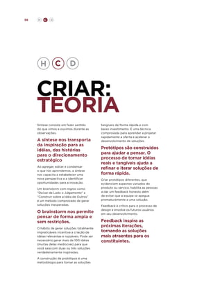56

H

C

D

criar:
teoria
Síntese consiste em fazer sentido
do que vimos e ouvimos durante as
observações.

A síntese nos transporta
da inspiração para as
idéias, das histórias
para o direcionamento
estratégico
Ao agregar, editar e condensar
o que nós aprendemos, a síntese
nos capacita a estabelecer uma
nova perspectiva e a identificar
oportunidades para a inovação.
Um brainstorm com regras como
“Deixar de Lado o Julgamento” e
“Construir sobre a Idéia de Outros”
é um método comprovado de gerar
soluções inesperadas.

O brainstorm nos permite
pensar de forma ampla e
sem restrições.
O hábito de gerar soluções totalmente
impraticáveis incentiva a criação de
idéias relevantes e razoáveis. Pode ser
necessário gerar mais de 100 idéias
(muitas delas medíocres) para que
você saia com duas ou três soluções
verdadeiramente inspiradas.
A construção de protótipos é uma
metodologia para tornar as soluções

tangíveis de forma rápida e com
baixo investimento. É uma técnica
comprovada para aprender a projetar
rapidamente a oferta e acelerar o
desenvolvimento de soluções.

Protótipos são construidos
para ajudar a pensar. O
processo de tornar idéias
reais e tangíveis ajuda a
refinar e iterar soluções de
forma rápida.
Criar protótipos diferentes, que
evidenciem aspectos variados do
produto ou serviço, habilita as pessoas
a dar um feedback honesto além
de evitar que a equipe se apegue
prematuramente a uma solução.
Feedback é crítico para o processo de
design e envolve os futuros usuários
em seu desenvolvimento.

Feedback inspira as
próximas iterações,
tornando as soluções
mais atraentes para os
constituintes.

 