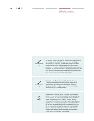 58

H

C

D
Create
Desenvolvendo a Abordagem
Método: Co-Projeto Participativo

EXPERIMENTE
#2

EXPERIMENTE
#3

SEXO

Co-projete por um período de tempo mais longo através
da imersão contextual. Ao viver com uma família por
alguns dias ou semanas, você terá a oportunidade de
pedir informalmente que essas pessoas identifiquem
problemas e poderá trabalhar junto a elas em suas casas,
fazendas, ou comunidade. Essa abordagem é também útil
para encontrar problemas novos e desenvolver soluções
para eles no momento em que acontecem.

Encontre os melhores especialistas locais. Pergunte
a diferentes membros da comunidade quem são as
pessoas que consideram bem sucedidas. Agende
tempo com estas e explore seus conhecimentos para
desenvolver soluções em parceria.

Garanta que mulheres sejam incluídas na equipe de
projeto e membros femininos da comunidade no grupo
de co-projeto. Se estiver convivendo com uma família,
passe igual tempo com o marido, esposa, demais
membros da família e mesmo com as crianças. Quando
facilitar uma sessão de co-projeto, avalie se é melhor
ter grupos de gênero misto, ou grupos separados de
homens e mulheres. Quando procurar especialistas
locais e melhores práticas, pergunte quem dentre
homens e mulheres, assim como em grupos menos
influentes, é considerado especialista.

 