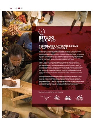 59

H

C

D

Estudo
de caso
Recrutando artesãos locais
como co-projetistas
Uma ONG e a projetista Kara Pecknold se juntaram a tecelões locais
para ajudá-los a expandir a comercialização de seus tecidos e
aumentar-lhes o poder aquisitivo. Como os especialistas são os próprios
artesãos, a projetista fez com que participassem como co-projetistas e
solicitou, como forma de diferenciar seu trabalho, que desenhassem o
que faz com que o seu processo de tecelagem seja único.
Alguns desenhos mostravam a planta que esses tecelões utilizam
como matéria prima. Ao utilizar as folhas de uma planta invasiva que
está prejudicando o meio ambiente na região dos Grandes Lagos da
África, esses tecelões estão transformando um problema ambiental em
oportunidade econômica. Com base nos desenhos, após discussões,
eles apontaram o material que usam como um fator diferenciador, e
projetaram o logotipo para os tecelões com base nos desenhos dessa
planta.
Solicitar que pessoas locais participem do processo de design é uma
forma de alavancar a experiência local. Pode também servir como
forma de capacitar as pessoas a participar de seu próprio destino e
ajudar a equilibrar a relação muitas vezes desigual entre os membros da
ONG e os participantes. Além disso, interagir com os participantes de
maneira visual ajuda a diminuir as barreiras criadas pelo idioma.

covaga logo: etapas de projeto

 