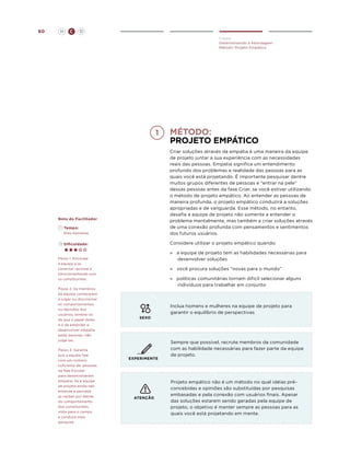 60

H

C

D
Create
Desenvolvendo a Abordagem
Método: Projeto Empático

método:
projeto empático

	Tempo:
	 Dias-Semanas

Criar soluções através da empatia é uma maneira da equipe
de projeto juntar a sua experiência com as necessidades
reais das pessoas. Empatia significa um entendimento
profundo dos problemas e realidade das pessoas para as
quais você está projetando. É importante pesquisar dentre
muitos grupos diferentes de pessoas e “entrar na pele”
dessas pessoas antes da fase Criar, se você estiver utilizando
o método de projeto empático. Ao entender as pessoas de
maneira profunda, o projeto empático conduzirá a soluções
apropriadas e de vanguarda. Esse método, no entanto,
desafia a equipe de projeto não somente a entender o
problema mentalmente, mas também a criar soluções através
de uma conexão profunda com pensamentos e sentimentos
dos futuros usuários.

	Dificuldade:

Considere utilizar o projeto empático quando:

Nota do Facilitador

»	 a equipe de projeto tem as habilidades necessárias para
desenvolver soluções

Passo 1. Encoraje
a equipe a se
conectar racional e
emocionalmente com
os constituintes.
Passo 2. Se membros
da equipe começarem
a julgar ou discriminar
os comportamentos
ou decisões dos
usuários, lembre-os
de que o papel deles
é o de entender e
desenvolver empatia
pelas pessoas, não
julgá-las.
Passo 3. Garanta
que a equipe fale
com um número
suficiente de pessoas
na fase Escutar
para desenvolverem
empatia. Se a equipe
de projeto ainda não
entende e percebe
as razões por detrás
do comportamento
dos constituintes,
volte para o campo
e conduza mais
pesquisa.

»	 você procura soluções “novas para o mundo”
»	 políticas comunitárias tornam difícil selecionar alguns
indivíduos para trabalhar em conjunto

Inclua homens e mulheres na equipe de projeto para
garantir o equilíbrio de perspectivas
SEXO

EXPERIMENTE

ATENÇÃO

Sempre que possível, recrute membros da comunidade
com as habilidade necessárias para fazer parte da equipe
de projeto.

Projeto empático não é um método no qual idéias préconcebidas e opiniões são substituídas por pesquisas
embasadas e pela conexão com usuários finais. Apesar
das soluções estarem sendo geradas pela equipe de
projeto, o objetivo é manter sempre as pessoas para as
quais você está projetando em mente.

 