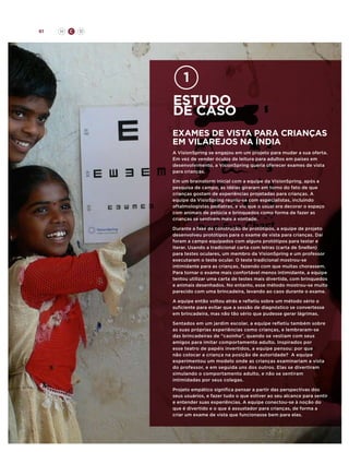 61

H

C

D

estudo
de caso
exames de vista para crianças
em vilarejos na índia
A VisionSpring se engajou em um projeto para mudar a sua oferta.
Em vez de vender óculos de leitura para adultos em países em
desenvolvimento, a VisionSpring queria oferecer exames de vista
para crianças.
Em um brainstorm inicial com a equipe da VisionSpring, após a
pesquisa de campo, as idéias giraram em torno do fato de que
crianças gostam de experiências projetadas para crianças. A
equipe da VisioSpring reuniu-se com especialistas, incluindo
oftalmologistas pediatras, e viu que o usual era decorar o espaço
com animais de pelúcia e brinquedos como forma de fazer as
crianças se sentirem mais a vontade.
Durante a fase de construção de protótipos, a equipe de projeto
desenvolveu protótipos para o exame de vista para crianças. Daí
foram a campo equipados com alguns protótipos para testar e
iterar. Usando a tradicional carta com letras (carta de Snellen)
para testes oculares, um membro da VisionSpring e um professor
executaram o teste ocular. O teste tradicional mostrou-se
intimidante para as crianças, fazendo com que muitas chorassem.
Para tornar o exame mais confortável menos intimidante, a equipe
tentou utilizar uma carta de testes mais divertida, com brinquedos
e animais desenhados. No entanto, esse método mostrou-se muito
parecido com uma brincadeira, levando ao caos durante o exame.
A equipe então voltou atrás e refletiu sobre um método sério o
suficiente para evitar que a sessão de diagnóstico se convertesse
em brincadeira, mas não tão sério que pudesse gerar lágrimas.
Sentados em um jardim escolar, a equipe refletiu também sobre
as suas próprias experiências como crianças, e lembraram-se
das brincadeiras de “casinha”, quando se vestiam com seus
amigos para imitar comportamento adulto. Inspirados por
esse teatro de papéis invertidos, a equipe pensou: por que
não colocar a criança na posição de autoridade? A equipe
experimentou um modelo onde as crianças examinariam a vista
do professor, e em seguida uns dos outros. Elas se divertiram
simulando o comportamento adulto, e não se sentiram
intimidadas por seus colegas.
Projeto empático significa pensar a partir das perspectivas dos
seus usuários, e fazer tudo o que estiver ao seu alcance para sentir
e entender suas experiências. A equipe conectou-se à noção do
que é divertido e o que é assustador para crianças, de forma a
criar um exame de vista que funcionasse bem para elas.

 