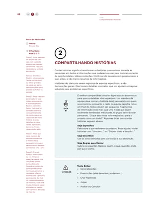 62

H

C

D
Criar
Compartilhando Histórias

Notas do Facilitador
	Tempo:
	 4 Horas-Dias
	Dificuldade:
Passo 1. Junte a equipe
de projeto em uma
sala com bastante
espaço nas paredes.
Idealmente a equipe
deverá estar sentada
em círculo.
Passo 2. Distribua
Post-its e marcadores.
Tenha um flip chart
ou folhas grandes
de papel por perto,
bem como fitas para
prender as folhas na
parede.
Passo 3. Peça à equipe
para capturar suas
notas, pensamentos
e observações em
Post-its conforme
falam. Tudo que for
contado durante o
compartilhamento
da história deve ser
capturado em nota:
história da vida,
detalhes da casa,
renda, aspirações,
barreiras, frases,
observações e etc.

compartilhANDO histórias
Contar histórias significa transformar as histórias que ouvimos durante as
pesquisas em dados e informações que poderemos usar para inspirar a criação
de oportunidades, idéias e soluções. Histórias são baseadas em pessoas reais e
suas vidas, e não meros resumos de informações.
Histórias são úteis por serem registros de eventos específicos, e não
declarações gerais. Elas trazem detalhes concretos que nos ajudam a imaginar
soluções para problemas específicos.

DICA
#1

Seja Específico
Fale sobre o que realmente aconteceu. Pode ajudar, iniciar
histórias com “Uma vez...” ou “Depois disso e daquilo...”

Passo 4. Peça que
cada membro da
equipe compartilhe
a história da(s)
pessoa(s) com quem
se encontrou. Repasse
as histórias uma a uma.
Passo 5. Fixe os
Post-its no flip chart
ou nas folhas de
papel na parede. Use
uma folha grande
por participante.
Quando a história do
participante estiver
terminada, pendure-a
na parede e faça o
mesmo para o próximo
participante. Ao final
do compartilhamento
de histórias, você terá
muitas folhas de papel
alinhadas na parede
com centenas de notas
de Post-its.

É melhor compartilhar histórias logo após as entrevistas
para que os detalhes não se percam. Um membro da
equipe deve contar a história da(s) pessoa(s) com quem
se encontrou, enquanto o resto da equipe registra notas
em Post-its. Notas devem ser pequenos fragmentos
de informação (não mais que uma frase) que sejam
facilmente lembrados mais tarde. O grupo deverá estar
pensando, “O que essa nova informação traz para o
projeto como um todo?” Algumas dicas para contar
histórias seguem abaixo

Seja Descritivo
Use os cinco sentidos para dar corpo a sua descrição.
Siga Regras para Contar
Cubra os seguintes tópicos: quem, o que, quando, onde,
por que e como.

Tente Evitar:
»	 Generalizações
ATENÇÃO

»	
Prescrições (eles deveriam, poderiam...)
»	 Criar hipóteses
»	 Julgar
»	 Avaliar ou Concluir

 