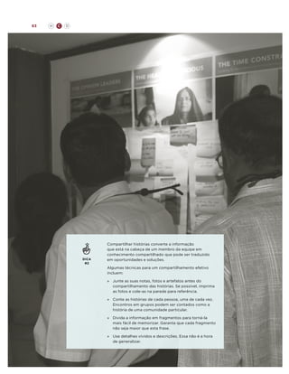 63

H

C

D

DICA
#2

Compartilhar histórias converte a informação
que está na cabeça de um membro da equipe em
conhecimento compartilhado que pode ser traduzido
em oportunidades e soluções.
Algumas técnicas para um compartilhamento efetivo
incluem:
»	
Junte as suas notas, fotos e artefatos antes do
compartilhamento das histórias. Se possível, imprima
as fotos e cole-as na parede para referência.
»	
Conte as histórias de cada pessoa, uma de cada vez.
Encontros em grupos podem ser contados como a
história de uma comunidade particular.
»	
Divida a informação em fragmentos para torná-la
mais fácil de memorizar. Garanta que cada fragmento
não seja maior que esta frase.
»	
Use detalhes vívidos e descrições. Essa não é a hora
de generalizar.

 