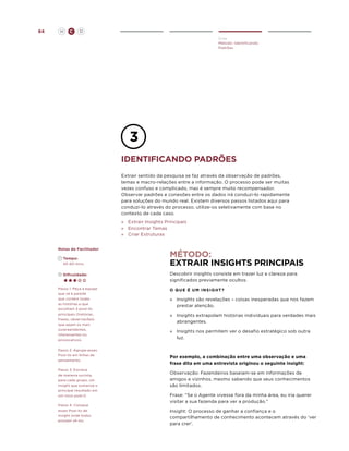 64

H

C

D
Criar
Método: Identificando
Padrões

identifiCANDO padrões
Extrair sentido da pesquisa se faz através da observação de padrões,
temas e macro-relações entre a informação. O processo pode ser muitas
vezes confuso e complicado, mas é sempre muito recompensador.
Observar padrões e conexões entre os dados irá conduzi-lo rapidamente
para soluções do mundo real. Existem diversos passos listados aqui para
conduzi-lo através do processo, utilize-os seletivamente com base no
contexto de cada caso.
»	 Extrair Insights Principais
»	 Encontrar Temas
»	 Criar Estruturas
Notas do Facilitador
	Tempo:
	 45-60 mins.

Método:
Extrair insights Principais

	Dificuldade:

Descobrir insights consiste em trazer luz e clareza para
significados previamente ocultos.

Passo 1. Peça a equipe
que vá à parede
que contém todas
as histórias e que
escolham 5 post-its
principais (histórias,
frases, observações)
que sejam os mais
surpreendentes,
interessantes ou
provocativos.

O que é um insight?

Passo 2. Agrupe esses
Post-its em linhas de
pensamento.
Passo 3. Escreva
de maneira sucinta,
para cada grupo, um
insight que sumarize o
principal resultado em
um novo post-it.
Passo 4. Coloque
esses Post-its de
insight onde todos
possam vê-los.

»	
Insights são revelações – coisas inesperadas que nos fazem
prestar atenção.
»	
Insights extrapolam histórias indivíduais para verdades mais
abrangentes.
»	
Insights nos permitem ver o desafio estratégico sob outra
luz.

Por exemplo, a combinação entre uma observação e uma
frase dita em uma entrevista originou o seguinte insight:
Observação: Fazendeiros baseiam-se em informações de
amigos e vizinhos, mesmo sabendo que seus conhecimentos
são limitados.
Frase: “Se o Agente vivesse fora da minha área, eu iria querer
visitar a sua fazenda para ver a produção.”
Insight: O processo de ganhar a confiança e o
compartilhamento de conhecimento acontecem através do ‘ver
para crer’.

 