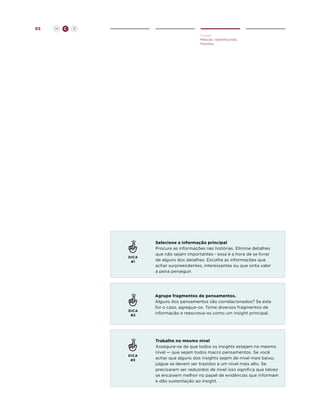 65

H

C

D
Create
Método: Identificando
Padrões

DICA
#1

DICA
#2

DICA
#3

Selecione a informação principal
Procure as informações nas histórias. Elimine detalhes
que não sejam importantes - essa é a hora de se livrar
de alguns dos detalhes. Escolha as informações que
achar surpreendentes, interessantes ou que sinta valer
a pena perseguir.

Agrupe fragmentos de pensamentos.
Alguns dos pensamentos são correlacionados? Se este
for o caso, agregue-os. Tome diversos fragmentos de
informação e reescreva-os como um insight principal.

Trabalhe no mesmo nível
Assegure-se de que todos os insights estejam no mesmo
nível — que sejam todos macro pensamentos. Se você
achar que alguns dos insights sejam de nível mais baixo,
julgue se devem ser trazidos a um nível mais alto. Se
precisarem ser reduzidos de nível isso significa que talvez
se encaixem melhor no papel de evidências que informam
e dão sustentação ao insight.

 