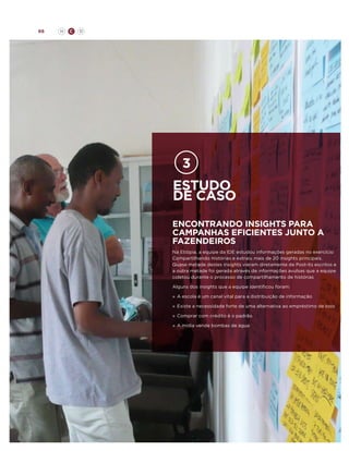 66

H

C

D

estudo
de caso
ENcontrando insights para
campanhas eficientes junto a
fazendeiros
Na Etiópia, a equipe da IDE estudou informações geradas no exercício
Compartilhando Histórias e extraiu mais de 20 insights principais.
Quase metade destes insights vieram diretamente de Post-its escritos e
a outra metade foi gerada através de informações avulsas que a equipe
coletou durante o processo de compartilhamento de histórias
Alguns dos insights que a equipe identificou foram:
»	 A escola é um canal vital para a distribuição de informação
»	 Existe a necessidade forte de uma alternativa ao empréstimo de bois
»	 Comprar com crédito é o padrão
»	 A mídia vende bombas de água

 