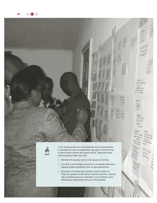 68

H

C

D

DICA

Criar temas pode ser uma experiência enriquecedora
à medida em que conseguimos agrupar e transformar
a informação diante de nossos olhos. Algumas boas
técnicas para fazer isso são:
»	 Decida em equipe como criar grupos e temas.
»	
Arrume e re-arrange os post-its na parede até que a
equipe esteja satisfeita com os agrupamentos.
»	 existe um tema que contém quase todos os
Se
Post-its, quebre-o em vários temas menores. Atente
não somente para as conexões, mas também para
diferenças relevantes entre as informações.

 