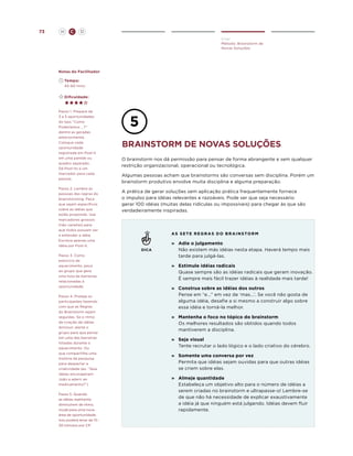 73

H

C

D
Criar
Método: Brainstorm de
Novas Soluções

Notas do Facilitador
	Tempo:
	 45-60 mins.
	Dificuldade:

Passo 1. Prepare de
3 a 5 oportunidades
do tipo “Como
Poderíamos ...?”
dentre as geradas
anteriormente.
Coloque cada
oportunidade
registrada em Post-it
em uma parede ou
quadro separado.
Dê Post-its e um
marcador para cada
pessoa.
Passo 2. Lembre as
pessoas das regras do
brainstorming. Peça
que sejam específicos
sobre as idéias que
estão propondo. Use
marcadores grossos
(não canetas) para
que todos possam ver
e entender a idéia.
Escreva apenas uma
idéia por Post-it.
Passo 3. Como
exercício de
aquecimento, peça
ao grupo que gere
uma lista de barreiras
relacionadas à
oportunidade.
Passo 4. Proteja os
participantes fazendo
com que as Regras
do Brainstorm sejam
seguidas. Se o ritmo
de criação de idéias
diminuir, alerte o
grupo para que pense
em uma das barreiras
listadas durante o
aquecimento. Ou
que compartilhe uma
história da pesquisa
para despertar a
criatividade (ex. “Que
idéias encorajariam
João a aderir ao
medicamento?”)
Passo 5. Quando
as idéias realmente
diminuírem de ritmo,
mude para uma nova
área de oportunidade.
Isso poderá levar de 1530 minutos por CP.

brainstorm de novas soluções
O brainstorm nos dá permissão para pensar de forma abrangente e sem qualquer
restrição organizacional, operacional ou tecnológica.
Algumas pessoas acham que brainstorms são conversas sem disciplina. Porém um
brainstorm produtivo envolve muita disciplina e alguma preparação.
A prática de gerar soluções sem aplicação prática frequentemente fornece
o impulso para idéias relevantes e razoáveis. Pode ser que seja necessário
gerar 100 idéias (muitas delas ridículas ou impossíveis) para chegar às que são
verdadeiramente inspiradas.

AS s e t e r e g r a s d o b r a i n s t o r m

DICA

»	Adie o julgamento
Não existem más idéias nesta etapa. Haverá tempo mais
tarde para julgá-las.
»	
Estimule idéias radicais
Quase sempre são as idéias radicais que geram inovação.
É sempre mais fácil trazer idéias à realidade mais tarde!
»	Construa sobre as idéias dos outros
Pense em “e...” em vez de ‘mas...’. Se você não gosta de
alguma idéia, desafie a si mesmo a construir algo sobre
essa idéia e torná-la melhor.
»	Mantenha o foco no tópico do brainstorm
Os melhores resultados são obtidos quando todos
mantiverem a disciplina.
»	Seja visual
Tente recrutar o lado lógico e o lado criativo do cérebro.
»	Somente uma conversa por vez
Permita que idéias sejam ouvidas para que outras idéias
se criem sobre elas.
»	Almeje quantidade
Estabeleça um objetivo alto para o número de idéias a
serem criadas no brainstorm e ultrapasse-o! Lembre-se
de que não há necessidade de explicar exaustivamente
a idéia já que ninguém está julgando. Idéias devem fluir
rapidamente.

 