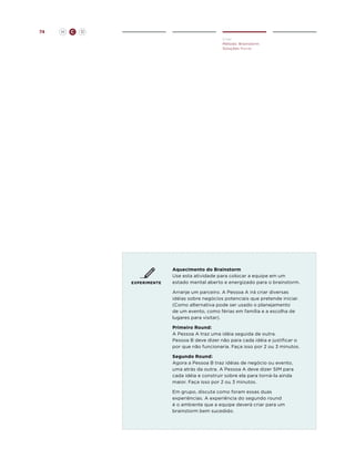 74

H

C

D
Criar
Método: Brainstorm
Soluções Novas

EXPERIMENTE

Aquecimento do Brainstorm
Use esta atividade para colocar a equipe em um
estado mental aberto e energizado para o brainstorm.
Arranje um parceiro. A Pessoa A irá criar diversas
idéias sobre negócios potenciais que pretende iniciar.
(Como alternativa pode ser usado o planejamento
de um evento, como férias em família e a escolha de
lugares para visitar).
Primeiro Round:
A Pessoa A traz uma idéia seguida de outra.
Pessoa B deve dizer não para cada idéia e justificar o
por que não funcionaria. Faça isso por 2 ou 3 minutos.
Segundo Round:
Agora a Pessoa B traz idéias de negócio ou evento,
uma atrás da outra. A Pessoa A deve dizer SIM para
cada idéia e construir sobre ela para torná-la ainda
maior. Faça isso por 2 ou 3 minutos.
Em grupo, discuta como foram essas duas
experiências. A experiência do segundo round
é o ambiente que a equipe deverá criar para um
brainstorm bem sucedido.

 