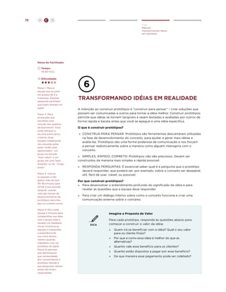 75

H

C

D
Criar
Método:
Transformando idéias
em realidade

Notas do Facilitador
	Tempo:
	 45-60 mins.
	Dificuldade:

Passo 1. Peça à
equipe que se junte
em grupos de 2 a
4 pessoas. Equipes
pequenas permitem
que todos tenham um
papel.
Passo 2. Peça
às equipes que
escolham uma
solução dos quadros
de brainstorm. Você
pode oferecer a
escolha entre vários
critérios: duas
equipes trabalhando
nas soluções pelas
quais “estão mais
apaixonados”, um
grupo na solução
“mais viável” e um
grupo em uma “bem
distante” ou de “longo
prazo”.
Passo 3. Instrua
as equipes a não
gastar mais do que
30-45 minutos para
tornar a sua solução
tangível, usando
uma das formas de
desenvolvimento de
protótipos descritas
aqui ou criando novas.
Passo 4. Dê a cada
equipe 5 minutos para
compartilhar sua idéia
com o grupo todo e
receber um feedback
inicial. Incentive as
equipes a interpretar
a experiência de
uso como atores,
mesmo quando
trabalhem com um
protótipo de papel.
Peças às pessoas
que identifiquem
que necessidades
dos consumidores o
protótipo atende e
que perguntas chaves
ainda não foram
respondidas.

Transformando idéias em realidade
A intenção ao construir protótipos é “construir para pensar” – criar soluções que
possam ser comunicadas a outros para tornar a idéia melhor. Construir protótipos
permite que idéias se tornem tangíveis e sejam testadas e avaliadas por outros de
forma rápida e barata antes que você se apegue a uma idéia específica.
O que é construir protótipos?
»	
CONSTRUA PARA PENSAR: Protótipos são ferramentas descartáveis utilizadas
na fase de desenvolvimento do conceito, para ajudar a gerar mais idéias e
avaliá-las. Protótipos são uma forma poderosa de comunicação e nos forçam
a pensar realisticamente sobre a maneira como alguém interagiria com o
conceito.
»	 SIMPLES, RÁPIDO, CORRETO: Protótipos não são preciosos. Devem ser
construidos da maneira mais simples e rápida possível.
»	
RESPONDA PERGUNTAS: É essencial saber qual é a pergunta que o protótipo
deverá responder, que poderá ser, por exemplo, sobre o conceito ser desejável,
útil, fácil de usar, viável, ou possível.
Por que construir protótipos?
»	
Para desenvolver o entendimento profundo do significado da idéia e para
revelar as questões que a equipe deve responder.
»	
Para criar um diálogo interno sobre como o conceito funciona e criar uma
comunicação externa sobre o conceito.

Imagine a Proposta de Valor

DICA

Para cada protótipo, responda às questões abaixo para
começar a construir o valor da idéia:
»	
Quem irá se beneficiar com a idéia? Qual o seu valor
para os cliente finais?
»	 Por que e como essa idéia é melhor do que as
alternativas?
»	 Quanto vale esse benefício para os clientes?
»	 Quanto estão dispostos a pagar por esse benefício?
»	 De que maneira esse pagamento pode ser coletado?

 