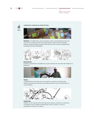 76

H

C

D
Criar
Método: Transformando
Idéias em Realidade

f o r m at o s c o m u n s d e p r o t ó t ip o s

DICA

Modelos: O modelo físico de um produto, como o apresentado acima, faz
com que uma idéia de duas dimensões ganhe vida em três dimensões.
Utilizar material simples e barato permite que você construa rapidamente
protótipos de baixa fidelidade.

Storyboards:
Imagine a experiência completa do usuário através de uma série de imagens ou
desenhos.

Teatro:
A experiência emocional com um produto ou serviço é muitas vezes
melhor expressa por membros da equipe atuando como constituintes ou
consumidores.

Diagramas:
Mapear é uma maneira ótima de expressar espaço, processo ou estrutura.
Considere como as idéias se relacionam umas as outras, e como a
experiência muda com o tempo .

 