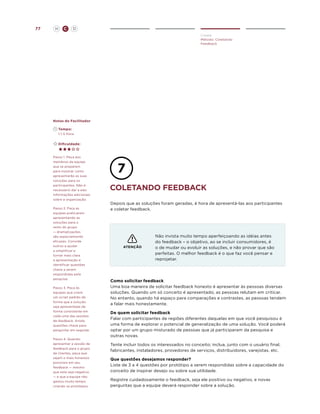 77

H

C

D
Create
Método: Coletando
Feedback

Notas do Facilitador
	Tempo:
	 1-1.5 Hora
	Dificuldade:

Passo 1. Peça aos
membros da equipe
que se preparem
para mostrar como
apresentarão as suas
soluções para os
participantes. Não é
necessário dar a eles
informações adicionais
sobre a organização.
Passo 2. Faça as
equipes praticarem
apresentando as
soluções para o
resto do grupo
— dramatizações
são especialmente
eficazes. Convide
outros a ajudar
a simplificar e
tornar mais clara
a apresentação e
identificar questões
chave a serem
respondidas pela
pesquisa.
Passo 3. Peça às
equipes que criem
um script padrão de
forma que a solução
seja apresentada de
forma consistente em
cada uma das sessões
de feedback. Anote
questões chave para
perguntar em seguida.
Passo 4. Quando
apresentar a sessão de
feedback para o grupo
de clientes, peça que
sejam o mais honestos
possíveis em seu
feedback — mesmo
que este seja negativo
— e que a equipe não
gastou muito tempo
criando os protótipos.

coletando feedback
Depois que as soluções foram geradas, é hora de apresentá-las aos participantes
e coletar feedback.

ATENÇÃO

Não invista muito tempo aperfeiçoando as idéias antes
do feedback – o objetivo, ao se incluir consumidores, é
o de mudar ou evoluir as soluções, e não provar que são
perfeitas. O melhor feedback é o que faz você pensar e
reprojetar.

Como solicitar feedback
Uma boa maneira de solicitar feedback honesto é apresentar às pessoas diversas
soluções. Quando um só conceito é apresentado, as pessoas relutam em criticar.
No entanto, quando há espaço para comparações e contrastes, as pessoas tendem
a falar mais honestamente.
De quem solicitar feedback
Falar com participantes de regiões diferentes daquelas em que você pesquisou é
uma forma de explorar o potencial de generalização de uma solução. Você poderá
optar por um grupo misturado de pessoas que já participaram da pesquisa e
outras novas.
Tente incluir todos os interessados no conceito; inclua, junto com o usuário final,
fabricantes, instaladores, provedores de serviços, distribuidores, varejistas, etc.
Que questões desejamos responder?
Liste de 3 a 4 questões por protótipo a serem respondidas sobre a capacidade do
conceito de inspirar desejo ou sobre sua utilidade.
Registre cuidadosamente o feedback, seja ele positivo ou negativo, e novas
perguntas que a equipe deverá responder sobre a solução.

 