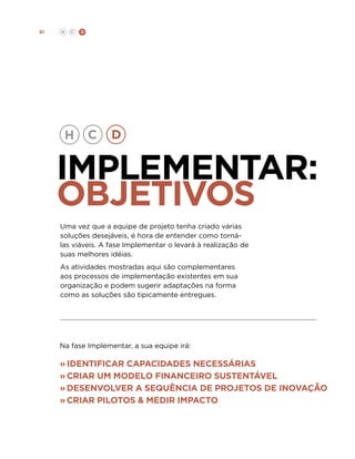 81

H

C

D

Implementar:
objetivos
Uma vez que a equipe de projeto tenha criado várias
soluções desejáveis, é hora de entender como tornálas viáveis. A fase Implementar o levará à realização de
suas melhores idéias.
As atividades mostradas aqui são complementares
aos processos de implementação existentes em sua
organização e podem sugerir adaptações na forma
como as soluções são tipicamente entregues.

Na fase Implementar, a sua equipe irá:

»	identificar capacidades necessárias
»	Criar um modelo financeiro sustentável
»	Desenvolver a sequência de projetos de inovação
»	Criar pilotos  medir impacto

 