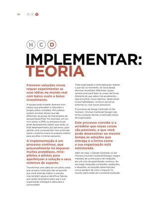 85

H

C

D

implementar:
teoria
Fornecer soluções novas
requer experimentar as
suas idéias no mundo real
com baixo custo e baixo
investimento.
A equipe pode projetar diversos minipilotos que precedem e informam o
projeto piloto completo. Mini-pilotos
podem envolver atores que são
diferentes do grupo de interessados da
apresentação final. Por exemplo, em um
mini-piloto, a ONG ou empresa social
pode desempenhar papéis que serão no
final desempenhados por parceiros, para
ganhar uma compreensão mais profunda
sobre o sistema e para se preparar melhor
para escolher e treinar parceiros.

A implementação é um
processo contínuo, que
provavelmente irá requerer
muitos protótipos, minipilotos e pilotos para
aperfeiçoar a solução e seus
sistemas de suporte.
Transformar uma idéia em um piloto antes
que vá para o mercado não só permite
que você entenda melhor a solução,
mas também ajuda a identificar fatores
que serão necessários para que a sua
organização entregue a idéia para a
comunidade.

Toda organização é otimizada para realizar
o que faz no momento. Se você deseja
alcançar resultados diferentes, quase
sempre precisará fazer as coisas de forma
diferente do que sabe e faz atualmente –
seja encontrar novos talentos, desenvolver
novas habilidades, construir parcerias
externas ou criar novos processos.
O processo de Design Centrado no Ser
Humano (Human-Centered Design) não
limita a solução devido a restrições atuais
da organização.

Este processo convida-o a
acreditar que novas coisas
são possíveis, e que você
pode desenvolver ao mesmo
tempo as soluções que
entrega e a forma como
a sua organização está
estruturada.
Além do mais, o Design Centrado no Ser
Humano (Human-Centered Design) integra
métodos de construção e de medições
em um ciclo de aprendizado continuo. Ao
encorajar medições constantes, avaliações,
e iterações, as soluções desenvolvidas
nunca perdem de vista o impacto no
mundo real e estão em constante evolução.

 
