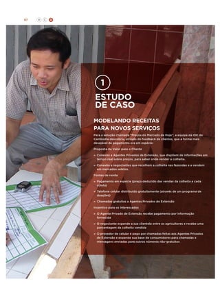 87

H

C

D

estudo
de caso
Modelando receitas
para novos serviços
Para a solução chamada “Preços do Mercado de Hoje”, a equipe da IDE do
Cambodia descobriu, através do feedback de clientes, que a forma mais
desejável de pagamento era em espécie:
Proposta de Valor para o Cliente
»	 Conexão a Agentes Privados de Extensão, que dispõem de informações em
tempo real sobre preços, para saber onde vender a colheita.
»	
Conexão a negociantes que recolhem a colheita nas fazendas e a vendem
em mercados seletos.
Fontes de renda
»	 Pagamento em espécie (preço deduzido das vendas da colheita a cada
coleta)
»	 Telefone celular distribuido gratuitamente (através de um programa de
doações)
»	
Chamadas gratuitas a Agentes Privados de Extensão
Incentivo para os interessados
»	 O Agente Privado de Extensão recebe pagamento por informação
fornecida
»	 negociante expande a sua clientela entre os agricultores e recebe uma
O
porcentagem da colheita vendida
»	 O provedor de celular é pago por chamadas feitas aos Agentes Privados
de Extensão e expande sua base de consumidores para chamadas e
mensagens enviadas para outros números não-gratuitos

 