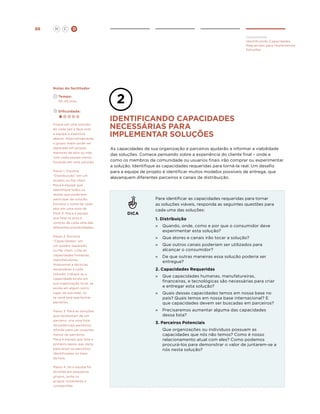 H

88

C

D
Implementar
Identificando Capacidades
Requeridas para Implementar
Soluções

Notas do facilitador
	
	

Tempo:

	

Dificuldade:

30-45 mins.

Foque em uma solução
de cada vez e faça com
a equipe o exercício
abaixo. Alternativamente,
o grupo maior pode ser
separado em grupos
menores de dois ou três,
com cada equipe menor
focando em uma solução.
Passo 1. Escreva
“Distribuição” em um
quadro ou flip chart.
Peça à equipe que
identifique todos os
atores que poderiam
participar da solução.
Escreva o nome de cada
ator em uma nota de
Post-it. Peça a equipe
que liste os pros e
contras de cada uma das
diferentes possibilidades.
Passo 2. Escreva
“Capacidades” em
um quadro separado
ou flip chart. Liste as
capacidades humanas,
manufatureiras,
financeiras e técnicas
necessárias a cada
solução. Indique se a
capacidade existe em
sua organização local, se
existe em algum outro
lugar da sua rede, ou
se você terá que fechar
parcerias.
Passo 3. Para as soluções
que necessitam de um
parceiro, crie uma lista
de potenciais parceiros.
Afunile para um conjunto
menor de parceiros.
Peça à equipe que liste o
primeiro passo que daria
para atrair os parceiros
identificados no topo
da lista.
Passo 4. Se a equipe foi
dividida em pequenos
grupos, junte os
grupos novamente e
compartilhe.

Identificando capacidades
necessárias para
implementar soluçÕes
As capacidades de sua organização e parceiros ajudarão a informar a viabilidade
das soluções. Comece pensando sobre a experiência do cliente final – onde e
como os membros da comunidade ou usuarios finais irão comprar ou experimentar
a solução. Identifique as capacidades requeridas para torná-la real. Um desafio
para a equipe de projeto é identificar muitos modelos possíveis de entrega, que
alavanquem diferentes parceiros e canais de distribuição.

DICA

Para identificar as capacidades requeridas para tornar
as soluções viáveis, responda as seguintes questões para
cada uma das soluções:
1. Distribuição
»	
Quando, onde, como e por que o consumidor deve
experimentar esta solução?
»	 Que atores e canais irão tocar a solução?
»	
Que outros canais poderiam ser utilizados para
alcançar o consumidor?
»	 De que outras maneiras essa solução poderia ser
entregue?
2. Capacidades Requeridas
»	
Que capacidades humanas, manufatureiras,
financeiras, e tecnológicas são necessárias para criar
e entregar esta solução?
»	
Quais dessas capacidades temos em nossa base no
país? Quais temos em nossa base internacional? E
que capacidades devem ser buscadas em parceiros?
»	
Precisaremos aumentar alguma das capacidades
dessa lista?
3. Parceiros Potenciais
	

Que organizações ou indivíduos possuem as
capacidades que nós não temos? Como é nosso
relacionamento atual com eles? Como podemos
procurá-los para demonstrar o valor de juntarem-se a
nós nesta solução?

 
