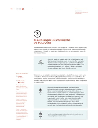 90

H

C

D
Implementar
Planejando um Conjunto
de Soluções

planejando um COnjunto
de soluções
Para entender como novas soluções irão influenciar e expandir a sua organização,
mapeie cada solução na matriz apresentada. Conforme as mapeia, questione se
cada solução é focada no seu grupo atual de clientes ou se expande o grupo de
clientes atendidos.

ATENÇÃO

Notas do Facilitador
	Tempo:
	 30-45 mins.
	Dificuldade:

Determine se as soluções estendem ou adaptam a atual oferta, ou se criam uma
nova oferta. Analise essa informação a partir do contexto da sua estratégia de
investimento, missão, prioridades e disposição para assumir riscos. Identifique
também que soluções se encaixam naturalmente em programas já em andamento
na organização.

Passo 1: Desenhe a
matriz em uma folha
grande de papel ou flip
chart.
Passo 2: Escreva cada
solução em um Post-it
e coloque na posição
apropriada na matriz.

DICA
1

Passo 3. Analise se a
equipe está satisfeita
com a distribuição
das soluções de
incrementais para
Revolucionárias.
Passo 4. Se a equipe
quiser adicionar novas
soluções para um dos
quadrantes desenvolva
uma declaração do tipo
“Como poderíamos...?”
e discuta novas
soluções.

O termo “usuários atuais” refere-se à classificação dos
clientes potenciais do produto ou serviço. Por exemplo,
clientes podem ser pessoas que ganham entre $1-2 por
dia em comparação aos que ganham mais que $2; e não
pessoas que ganham $1-2 por dia e já são clientes em
comparação aos que ainda não são clientes

DICA
2

Muitas organizações dizem estar buscando idéias
Revolucionárias, mas suas capacidades são limitadas a
idéias Incrementais ou Evolucionárias. Além disso, os
financiadores podem orientar os beneficiários para idéias
incrementais ou para as que têm resultados comprovados
na prática. Seja honesto em estabelecer o quanto a sua
organização pode ampliar suas capacidades e quão
dispostos estão os financiadores a assumir riscos.
Mapear um conjunto de soluções que inclui idéias
Incrementais, Evolucionárias, e Revolucionárias ajuda a
garantir que o esforço de projeto será recompensado.

Lembre-se, às vezes as idéias de maior impacto são as
mais simples e incrementais.

 