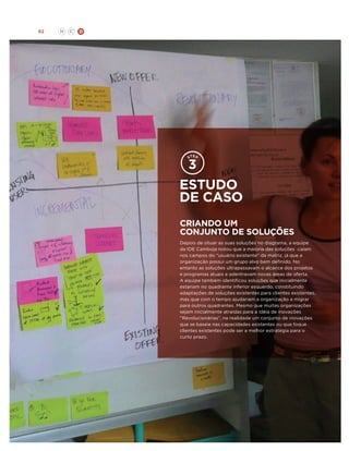 92

H

C

D

estudo
de caso
Criando um
conjunto de soluções
Depois de situar as suas soluções no diagrama, a equipe
da IDE Camboja notou que a maioria das soluções caíam
nos campos do “usuário existente” da matriz, já que a
organização possui um grupo alvo bem definido. No
entanto as soluções ultrapassavam o alcance dos projetos
e programas atuais e adentravam novas áreas de oferta.
A equipe também identificou soluções que inicialmente
estariam no quadrante inferior esquerdo, constituindo
adaptações de soluções existentes para clientes existentes,
mas que com o tempo ajudariam a organização a migrar
para outros quadrantes. Mesmo que muitas organizações
sejam inicialmente atraídas para a idéia de inovações
“Revolucionárias”, na realidade um conjunto de inovações
que se baseie nas capacidades existentes ou que foque
clientes existentes pode ser a melhor estratégia para o
curto prazo.

 