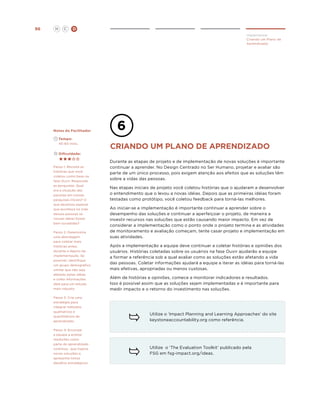 96

H

C

D
Implementar
Criando um Plano de
Aprendizado

Notas do Facilitador
	Tempo:
	 45-60 mins.

Criando um plano de aprendizado

	Dificuldade:

Passo 1: Revisite as
histórias que você
coletou como base na
fase Ouvir. Responda
as perguntas: Qual
era a situação das
pessoas em nossas
pesquisas iniciais? O
que devemos esperar
que aconteça na vida
dessas pessoas se
nossas idéias forem
bem sucedidas?
Passo 2: Desenvolva
uma abordagem
para coletar mais
histórias antes,
durante e depois da
implementação. Se
possível, identifique
um grupo demográfico
similar que não seja
afetado pelas idéias
e colha informações
dele para um estudo
mais robusto.
Passo 3. Crie uma
estratégia para
integrar métodos
qualitativos e
quantitativos de
aprendizado.
Passo 4: Encoraje
a equipe a aceitar
medições como
parte do aprendizado
continuo, que inspira
novas soluções e
apresenta novos
desafios estratégicos.

Durante as etapas de projeto e de implementação de novas soluções é importante
continuar a aprender. No Design Centrado no Ser Humano, projetar e avaliar são
parte de um único processo, pois exigem atenção aos efeitos que as soluções têm
sobre a vidas das pessoas.
Nas etapas iniciais de projeto você coletou histórias que o ajudaram a desenvolver
o entendimento que o levou a novas idéias. Depois que as primeiras idéias foram
testadas como protótipo, você coletou feedback para torná-las melhores.
Ao iniciar-se a implementação é importante continuar a aprender sobre o
desempenho das soluções e continuar a aperfeiçoar o projeto, de maneira a
investir recursos nas soluções que estão causando maior impacto. Em vez de
considerar a implementação como o ponto onde o projeto termina e as atividades
de monitoramento e avaliação começam, tente casar projeto e implementação em
suas atividades.
Após a implementação a equipe deve continuar a coletar histórias e opiniões dos
usuários. Histórias coletadas sobre os usuários na fase Ouvir ajudarão a equipe
a formar a referência sob a qual avaliar como as soluções estão afetando a vida
das pessoas. Coletar informações ajudará a equipe a iterar as idéias para torná-las
mais efetivas, apropriadas ou menos custosas.
Além de histórias e opiniões, comece a monitorar indicadores e resultados.
Isso é possível assim que as soluções sejam implementadas e é importante para
medir impacto e o retorno do investimento nas soluções.

Utilize o ‘Impact Planning and Learning Approaches’ do site
keystoneaccountability.org como referência.

Utilize o ‘The Evaluation Toolkit’ publicado pela
FSG em fsg-impact.org/ideas.

 