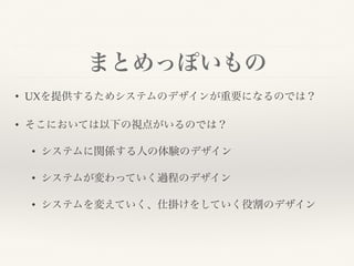 まとめっぽいもの
• UXを提供するためシステムのデザインが重要になるのでは？
• そこにおいては以下の視点がいるのでは？
• システムに関係する人の体験のデザイン
• システムが変わっていく過程のデザイン
• システムを変えていく、仕掛けをしていく役割のデザイン
 