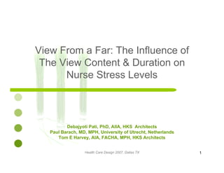 View From a Far: The Influence ofe o a a e ue ce o
The View Content & Duration on
Nurse Stress LevelsNurse Stress Levels
Debajyoti Pati, PhD, AIIA, HKS Architects
Paul Barach, MD, MPH, University of Utrecht, Netherlands
Tom E Harvey, AIA, FACHA, MPH, HKS Architects
Health Care Design 2007, Dallas TX 1
 