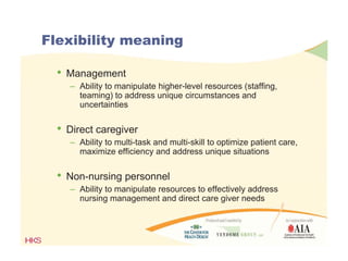 Flexibility meaning
• Management
– Ability to manipulate higher-level resources (staffing,
teaming) to address unique circumstances and
uncertainties
• Direct caregiver
– Ability to multi-task and multi-skill to optimize patient care,
maximize efficiency and address unique situations
• Non-nursing personnelo u s g pe so e
– Ability to manipulate resources to effectively address
nursing management and direct care giver needs
 