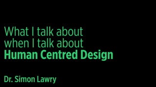 What I talk about
when I talk about
Human Centred Design
Dr. Simon Lawry
 