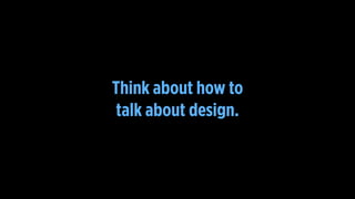 Think about how to
talk about design.
 