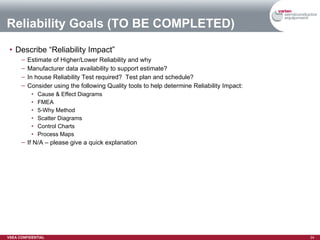 Reliability Goals (TO BE COMPLETED) Describe “Reliability Impact” Estimate of Higher/Lower Reliability and why Manufacturer data availability to support estimate? In house Reliability Test required?  Test plan and schedule? Consider using the following Quality tools to help determine Reliability Impact: Cause & Effect Diagrams FMEA 5-Why Method Scatter Diagrams Control Charts Process Maps If N/A – please give a quick explanation 