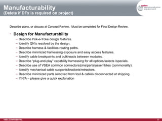 Manufacturability (Delete if DFx is required on project) Describe plans, or discuss at Concept Review.  Must be completed for Final Design Review. Design for Manufacturability Describe Pok-e-Yoke design features. Identify QN’s resolved by the design. Describe harness & facilities routing paths. Describe minimized harnessing exposure and easy access features. Identify cable breakpoints and bulkheads between modules. Describe “plug-and-play” capability harnessing for all options/selects /specials. Describe use of VSEA common connectors/pins/parts/assemblies (commonality). Identify mechanical cable supports/brackets/retractors. Describe minimized parts removed from tool & cables disconnected at shipping. If N/A – please give a quick explanation 