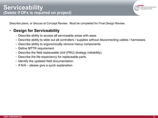 Serviceability  (Delete if DFx is required on project) Describe plans, or discuss at Concept Review.  Must be completed for Final Design Review. Design for Serviceability   Describe ability to access all serviceable areas with ease. Describe ability to slide out all controllers / supplies without disconnecting cables / harnesses. Describe ability to ergonomically remove heavy components. Define MTTR requirement. Describe the field replaceable Unit (FRU) strategy (reliability). Describe the life expectancy for replaceable parts. Identify the updated field documentation. If N/A – please give a quick explanation 