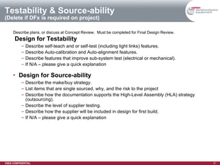 Testability & Source-ability (Delete if DFx is required on project) Describe plans, or discuss at Concept Review.  Must be completed for Final Design Review. Design for Testability Describe self-teach and or self-test (including light links) features. Describe Auto-calibration and Auto-alignment features. Describe features that improve sub-system test (electrical or mechanical). If N/A – please give a quick explanation Design for Source-ability Describe the make/buy strategy. List items that are single sourced, why, and the risk to the project Describe how the documentation supports the High-Level Assembly (HLA) strategy (outsourcing). Describe the level of supplier testing. Describe how the supplier will be included in design for first build. If N/A – please give a quick explanation 