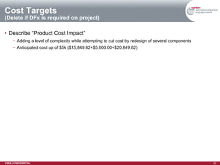 Cost Targets (Delete if DFx is required on project) Describe “Product Cost Impact” Adding a level of complexity while attempting to cut cost by redesign of several components Anticipated cost up of $5k ($15,849.82+$5,000.00=$20,849.82) 