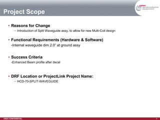 Reasons for Change Introduction of Split Waveguide assy, to allow for new Multi-Coil design  Functional Requirements (Hardware & Software) -Internal waveguide dim 2.0” at ground assy Success Criteria -Enhanced Beam profile after decel DRF Location or ProjectLink Project Name: HCD-70-SPLIT-WAVEGUIDE Project Scope 