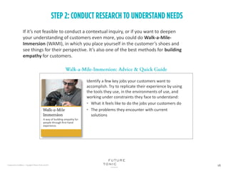 If it’s not feasible to conduct a contextual inquiry, or if you want to deepen
your understanding of customers even more, you could do Walk-a-Mile-
Immersion (WAMI), in which you place yourself in the customer’s shoes and
see things for their perspective. It’s also one of the best methods for building
empathy for customers.
Identify a few key jobs your customers want to
accomplish. Try to replicate their experience by using
the tools they use, in the environments of use, and
working under constraints they face to understand:
• What it feels like to do the jobs your customers do
• The problems they encounter with current
solutions
A way of building empathy for
people through first-hand
experience.
 