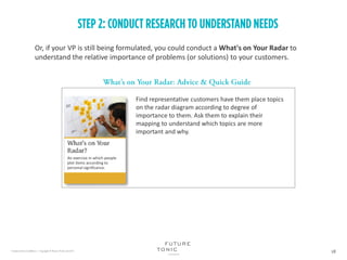 Or, if your VP is still being formulated, you could conduct a What's on Your Radar to
understand the relative importance of problems (or solutions) to your customers.
Find representative customers have them place topics
on the radar diagram according to degree of
importance to them. Ask them to explain their
mapping to understand which topics are more
important and why.
An exercise in which people
plot items according to
personal significance.
 