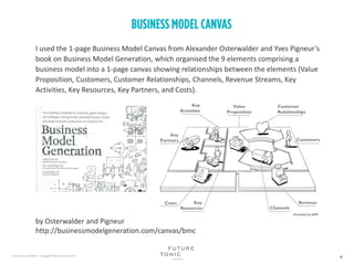I used the 1-page Business Model Canvas from Alexander Osterwalder and Yves Pigneur’s
book on Business Model Generation, which organised the 9 elements comprising a
business model into a 1-page canvas showing relationships between the elements (Value
Proposition, Customers, Customer Relationships, Channels, Revenue Streams, Key
Activities, Key Resources, Key Partners, and Costs).
by Osterwalder and Pigneur
http://businessmodelgeneration.com/canvas/bmc
 