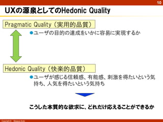 10

   ＵＸの源泉としてのHedonic Quality
   Pragmatic Quality （実用的品質）
                            ユーザの目的の達成をいかに容易に実現するか




   Hedonic Quality （快楽的品質）
                            ユーザが感じる信頼感、有能感、刺激を得たいという気
                             持ち、人気を得たいという気持ち



                            こうした本質的な欲求に、どれだけ応えることができるか

Copyright ©   Masaya Ando
 