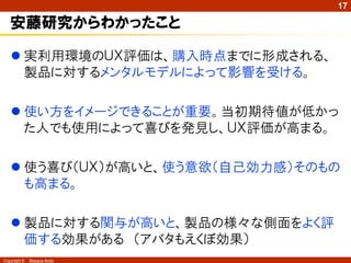 17

   安藤研究からわかったこと

    実利用環境のＵＸ評価は、購入時点までに形成される、
     製品に対するメンタルモデルによって影響を受ける。

    使い方をイメージできることが重要。当初期待値が低かっ
     た人でも使用によって喜びを発見し、ＵＸ評価が高まる。

    使う喜び（ＵＸ）が高いと、使う意欲（自己効力感）そのもの
     も高まる。

    製品に対する関与が高いと、製品の様々な側面をよく評
     価する効果がある （アバタもえくぼ効果）
Copyright ©   Masaya Ando
 