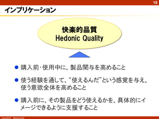 18

   インプリケーション

                             快楽的品質
                            Hedonic Quality



               購入前・使用中に、製品関与を高めること

               使う経験を通して、“使えるんだ”という感覚を与え、
                使う意欲全体を高めること

               購入前に、その製品をどう使えるかを、具体的にイ
                メージできるように支援すること
Copyright ©   Masaya Ando
 