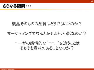 23

   さらなる疑問・・・



                    製品そのものの品質はどうでもいいのか？

              マーケティングでなんとかせよという話なのか？

                        ユーザの感情的な“ココロ”を追うことは
                         そもそも意味のあることなのか？



Copyright ©   Masaya Ando
 