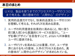 27

   本日のまとめ
         ＵＸは、製品を使うまでのプロセスやユーザのココロ
          まで考える、真の意味での“人間中心”のデザイン
        1. 実用的品質だけでなく、快楽的品質をユーザのココロ
           を理解して考える。それがＵＸを高める源泉。
        2. ユーザの利用意欲を効果的に高めること。特に使う
           前（購入前）から意識的にサービスを設計し、“ユー
           ザを導くデザイン”を目指すことで、よりよいＵＸ体験を
           ユーザに提供できる。
        3. ユーザビリティを高めることは重要。だが、ユーザ世
           界におけるモノの意味、入手のプロセスを含めた、真
           の意味の“人間中心のデザイン”が求められている。
Copyright ©   Masaya Ando
 