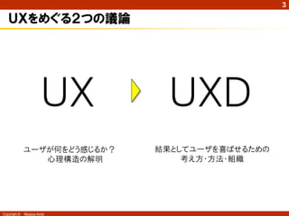 3

   ＵＸをめぐる２つの議論




                       ＵＸ       ＵＸＤ
              ユーザが何をどう感じるか？   結果としてユーザを喜ばせるための
                 心理構造の解明          考え方・方法・組織




Copyright ©   Masaya Ando
 