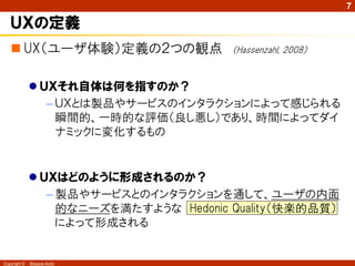 7

   ＵＸの定義
    UX（ユーザ体験）定義の２つの観点                  （Hassenzahl, 2008）


               ＵＸそれ自体は何を指すのか？
                 – ＵＸとは製品やサービスのインタラクションによって感じられる
                   瞬間的、一時的な評価（良し悪し）であり、時間によってダイ
                   ナミックに変化するもの


               ＵＸはどのように形成されるのか？
                 – 製品やサービスとのインタラクションを通して、ユーザの内面
                   的なニーズを満たすような Hedonic Quality（快楽的品質）
                   によって形成される


Copyright ©   Masaya Ando
 