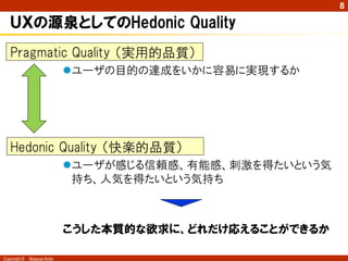 8

   ＵＸの源泉としてのHedonic Quality
   Pragmatic Quality （実用的品質）
                            ユーザの目的の達成をいかに容易に実現するか




   Hedonic Quality （快楽的品質）
                            ユーザが感じる信頼感、有能感、刺激を得たいという気
                             持ち、人気を得たいという気持ち



                            こうした本質的な欲求に、どれだけ応えることができるか

Copyright ©   Masaya Ando
 