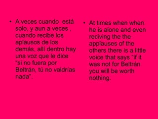 A veces cuando  está solo, y aun a veces , cuando recibe los aplausos de los demás, allí dentro hay una voz que le dice “si no fuera por Beltrán, tú no valdrías nada”. At times when when he is alone and even reciving the the applauses of the others there is a little voice that says “if it was not for Beltrán you will be worth nothing. 