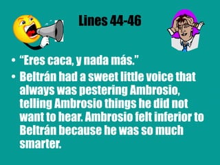 Lines 44-46 “ Eres caca, y nada más.” Beltrán had a sweet little voice that always was pestering Ambrosio, telling Ambrosio things he did not want to hear. Ambrosio felt inferior to Beltrán because he was so much smarter.  