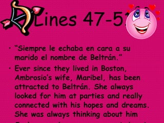 Lines 47-51 “ Siempre le echaba en cara a su marido el nombre de Beltrán.”  Ever since they lived in Boston, Ambrosio’s wife, Maribel, has been attracted to Beltrán. She always looked for him at parties and really connected with his hopes and dreams. She was always thinking about him  Jealousy and envy overcame Ambrosio to a violent storming hatred for Beltrán. 