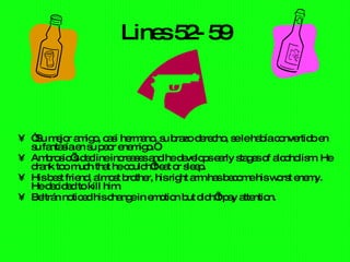 Lines 52- 59 “ Su mejor amigo, casi hermano, su brazo derecho, se le había convertido en su fantasía en su peor enemigo.” Ambrosio’s decline increases and he develops early stages of alcoholism. He drank too much that he couldn’t eat or sleep.  His best friend, almost brother, his right arm has become his worst enemy. He decided to kill him.  Beltrán noticed his change in emotion but didn’t pay attention.  
